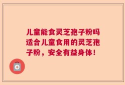 儿童能食灵芝孢子粉吗适合儿童食用的灵芝孢子粉，安全有益身体！