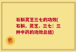 石斛灵芝三七的功效(石斛、灵芝、三七：三种中药的功效总结)