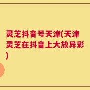 灵芝抖音号天津(天津灵芝在抖音上大放异彩)