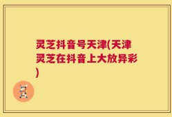 灵芝抖音号天津(天津灵芝在抖音上大放异彩)