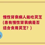 慢性肾衰病人能吃灵芝(患有慢性肾衰病是否适合食用灵芝？)