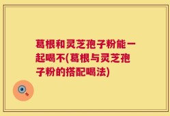 葛根和灵芝孢子粉能一起喝不(葛根与灵芝孢子粉的搭配喝法)