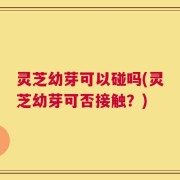 灵芝幼芽可以碰吗(灵芝幼芽可否接触？)