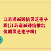 江苏道诚臻信灵芝孢子粉(江苏道诚臻信推出优质灵芝孢子粉)
