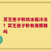 灵芝孢子粉放冰箱冷冻？灵芝孢子粉有保质期吗