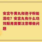 安宫牛黄丸和孢子粉能混吃？安宫丸有什么功效服用需要注意哪些问题