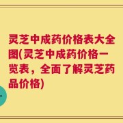 灵芝中成药价格表大全图(灵芝中成药价格一览表，全面了解灵芝药品价格)