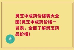 灵芝中成药价格表大全图(灵芝中成药价格一览表，全面了解灵芝药品价格)