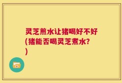 灵芝煎水让猪喝好不好(猪能否喝灵芝煮水？)