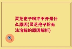 灵芝孢子粉冲不开是什么原因(灵芝孢子粉无法溶解的原因解析)