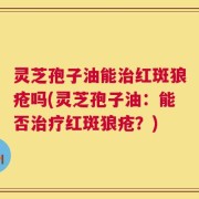 灵芝孢子油能治红斑狼疮吗(灵芝孢子油：能否治疗红斑狼疮？)