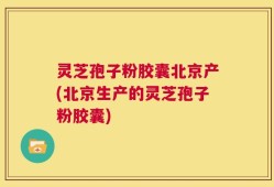 灵芝孢子粉胶囊北京产(北京生产的灵芝孢子粉胶囊)