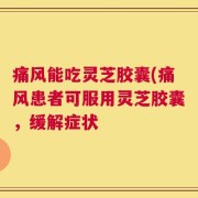 痛风能吃灵芝胶囊(痛风患者可服用灵芝胶囊，缓解症状