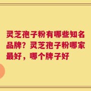 灵芝孢子粉有哪些知名品牌？灵芝孢子粉哪家最好，哪个牌子好