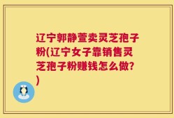 辽宁郭静萱卖灵芝孢子粉(辽宁女子靠销售灵芝孢子粉赚钱怎么做？)