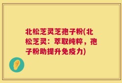 北松芝灵芝孢子粉(北松芝灵：萃取纯粹，孢子粉助提升免疫力)