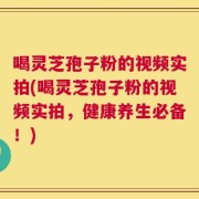 喝灵芝孢子粉的视频实拍(喝灵芝孢子粉的视频实拍，健康养生必备！)