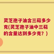 灵芝孢子油含三萜多少克(灵芝孢子油中三萜的含量达到多少克？)