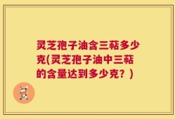 灵芝孢子油含三萜多少克(灵芝孢子油中三萜的含量达到多少克？)