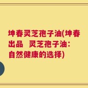 坤春灵芝孢子油(坤春出品  灵芝孢子油：自然健康的选择)