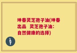 坤春灵芝孢子油(坤春出品  灵芝孢子油：自然健康的选择)
