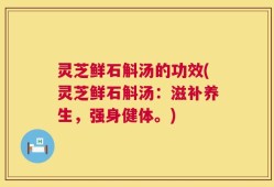 灵芝鲜石斛汤的功效(灵芝鲜石斛汤：滋补养生，强身健体。)