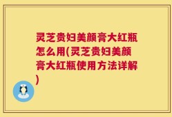 灵芝贵妇美颜膏大红瓶怎么用(灵芝贵妇美颜膏大红瓶使用方法详解)