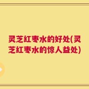 灵芝红枣水的好处(灵芝红枣水的惊人益处)