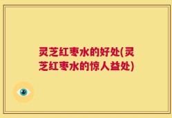 灵芝红枣水的好处(灵芝红枣水的惊人益处)