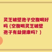 灵芝破壁孢子空腹喝好吗 (空腹喝灵芝破壁孢子有益健康吗？)
