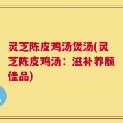 灵芝陈皮鸡汤煲汤(灵芝陈皮鸡汤：滋补养颜佳品)