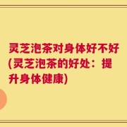 灵芝泡茶对身体好不好(灵芝泡茶的好处：提升身体健康)