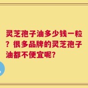 灵芝孢子油多少钱一粒？很多品牌的灵芝孢子油都不便宜呢？