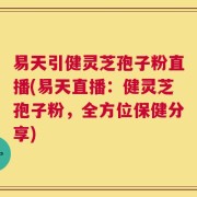 易天引健灵芝孢子粉直播(易天直播：健灵芝孢子粉，全方位保健分享)