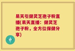 易天引健灵芝孢子粉直播(易天直播：健灵芝孢子粉，全方位保健分享)