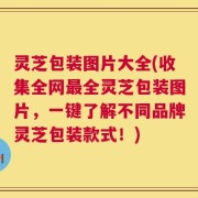 灵芝包装图片大全(收集全网最全灵芝包装图片，一键了解不同品牌灵芝包装款式！)