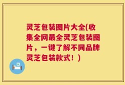 灵芝包装图片大全(收集全网最全灵芝包装图片，一键了解不同品牌灵芝包装款式！)