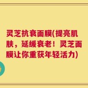 灵芝抗衰面膜(提亮肌肤，延缓衰老！灵芝面膜让你重获年轻活力)