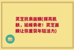 灵芝抗衰面膜(提亮肌肤，延缓衰老！灵芝面膜让你重获年轻活力)