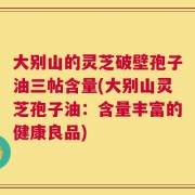 大别山的灵芝破壁孢子油三帖含量(大别山灵芝孢子油：含量丰富的健康良品)