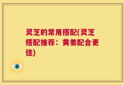 灵芝的常用搭配(灵芝搭配推荐：黄姜配合更佳)