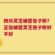 四川灵芝破壁包子粉？正信破壁灵芝孢子粉好不好