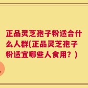 正品灵芝孢子粉适合什么人群(正品灵芝孢子粉适宜哪些人食用？)