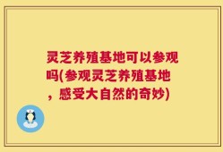 灵芝养殖基地可以参观吗(参观灵芝养殖基地，感受大自然的奇妙)