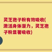 灵芝孢子粉有效吸收(激活身体潜力，灵芝孢子粉显著吸收)