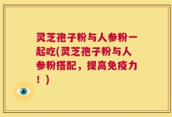 灵芝孢子粉与人参粉一起吃(灵芝孢子粉与人参粉搭配，提高免疫力！)