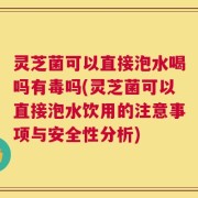 灵芝菌可以直接泡水喝吗有毒吗(灵芝菌可以直接泡水饮用的注意事项与安全性分析)
