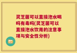 灵芝菌可以直接泡水喝吗有毒吗(灵芝菌可以直接泡水饮用的注意事项与安全性分析)