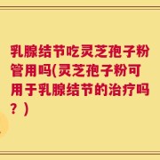 乳腺结节吃灵芝孢子粉管用吗(灵芝孢子粉可用于乳腺结节的治疗吗？)