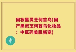 国妆黑灵芝何首乌(国产黑灵芝何首乌化妆品：中草药美肌新宠)